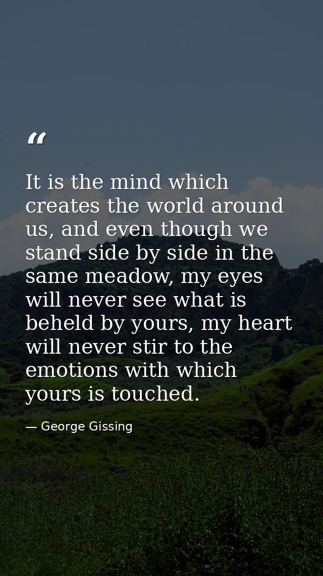 It is the mind which creates the world around us, and even though we stand side by side in the same meadow, my eyes will — George Gissing