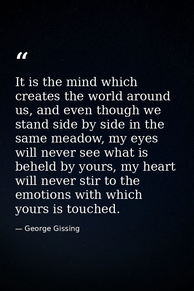 It is the mind which creates the world around us, and even though we stand side by side in the same meadow, my eyes will — George Gissing