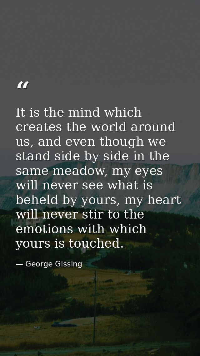 It is the mind which creates the world around us, and even though we stand side by side in the same meadow, my eyes will — George Gissing