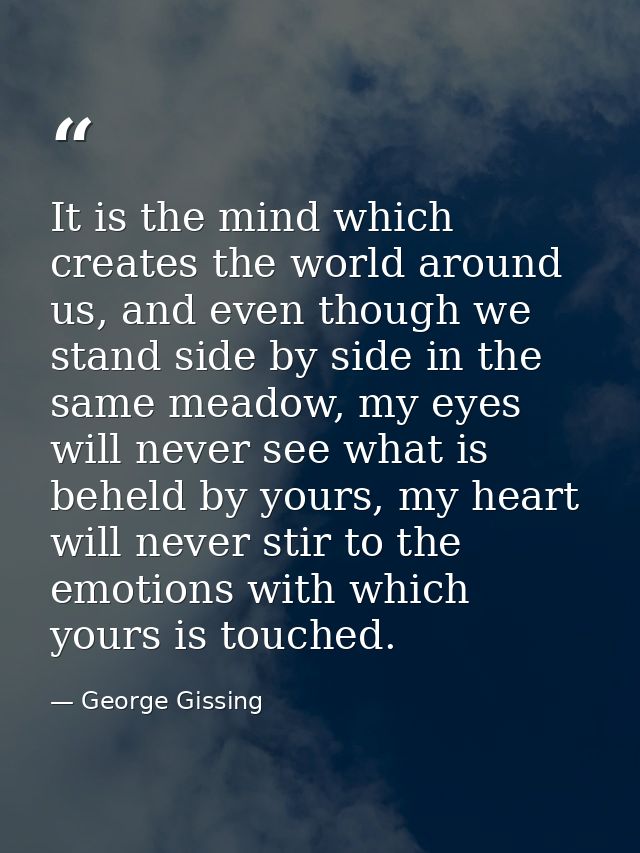It is the mind which creates the world around us, and even though we stand side by side in the same meadow, my eyes will — George Gissing