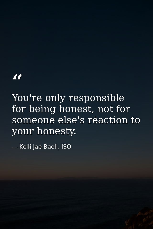 You're only responsible for being honest, not for someone else's reaction to your honesty. — Kelli Jae Baeli, ISO