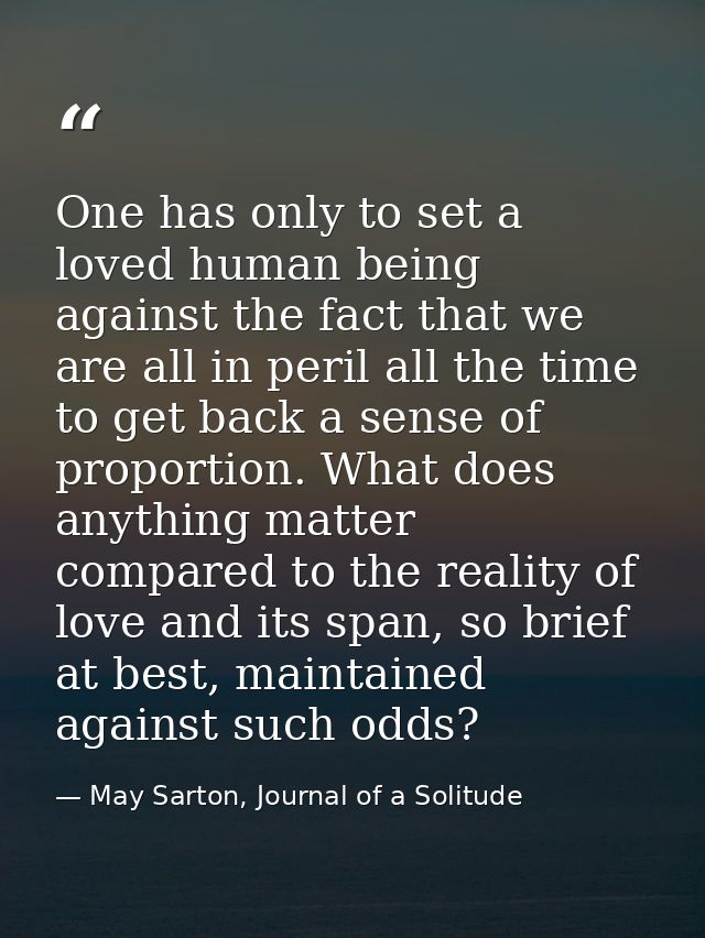 One has only to set a loved human being against the fact that we are all in peril all the time to get back a sense of pr — May Sarton, Journal of a Solitude