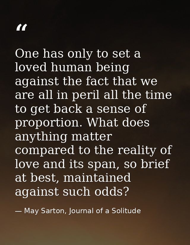 One has only to set a loved human being against the fact that we are all in peril all the time to get back a sense of pr — May Sarton, Journal of a Solitude