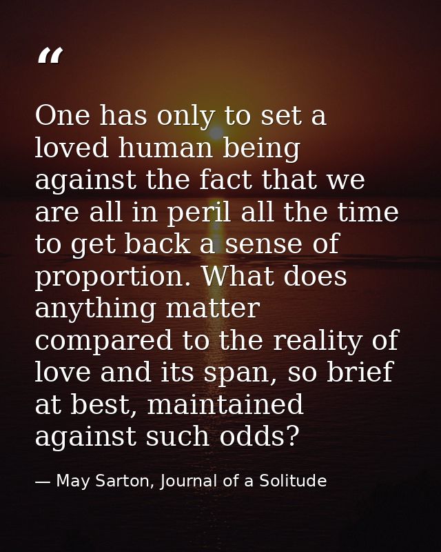 One has only to set a loved human being against the fact that we are all in peril all the time to get back a sense of pr — May Sarton, Journal of a Solitude