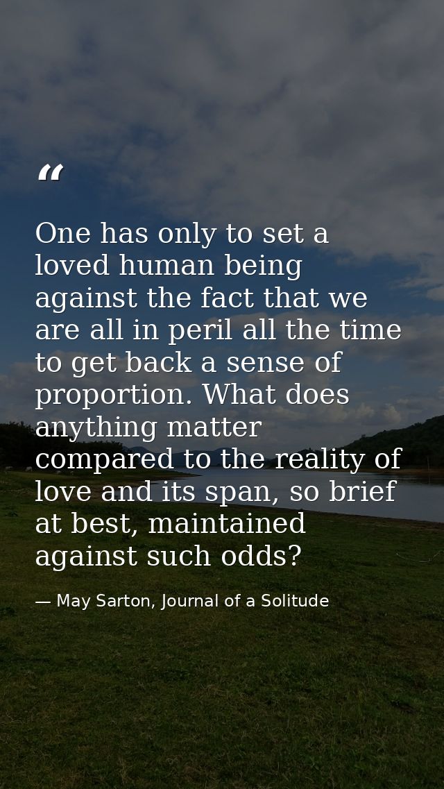 One has only to set a loved human being against the fact that we are all in peril all the time to get back a sense of pr — May Sarton, Journal of a Solitude