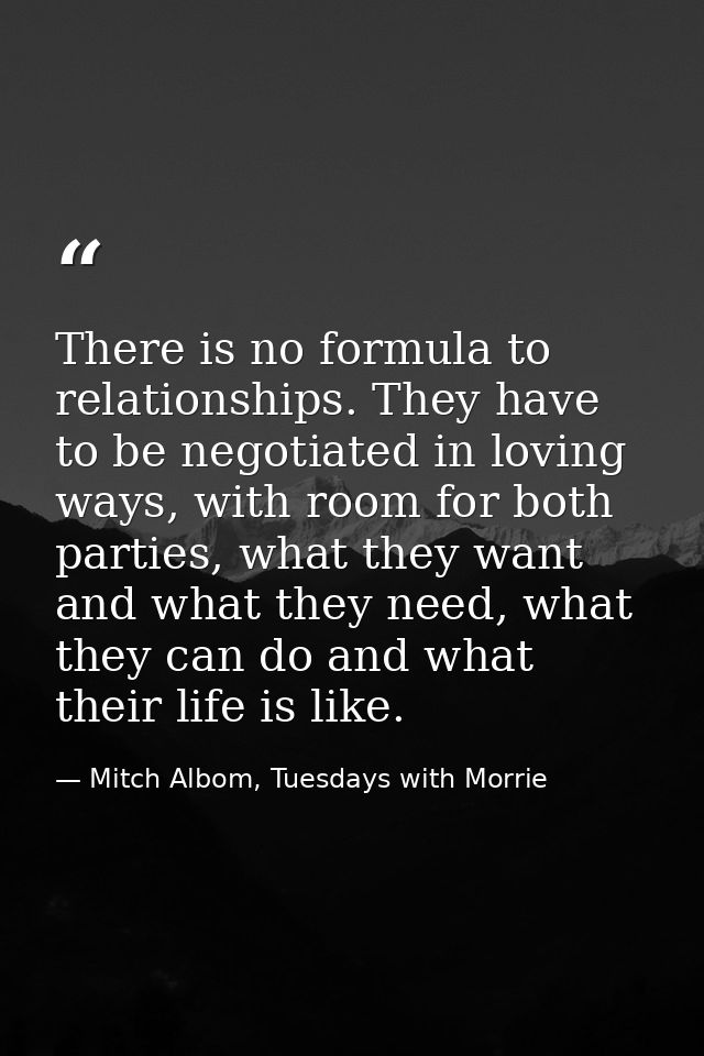 There is no formula to relationships. They have to be negotiated in loving ways, with room for both parties, what they w — Mitch Albom, Tuesdays with Morrie