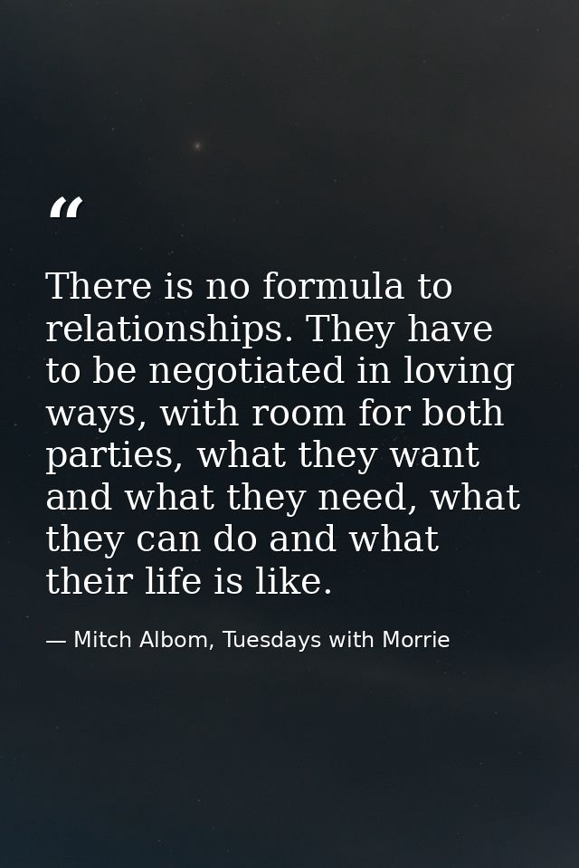 There is no formula to relationships. They have to be negotiated in loving ways, with room for both parties, what they w — Mitch Albom, Tuesdays with Morrie