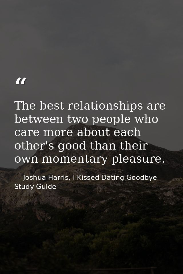 The best relationships are between two people who care more about each other's good than their own momentary pleasure. — Joshua Harris, I Kissed Dating Goodbye Study Guide