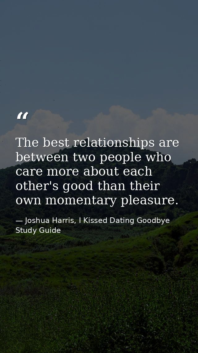 The best relationships are between two people who care more about each other's good than their own momentary pleasure. — Joshua Harris, I Kissed Dating Goodbye Study Guide