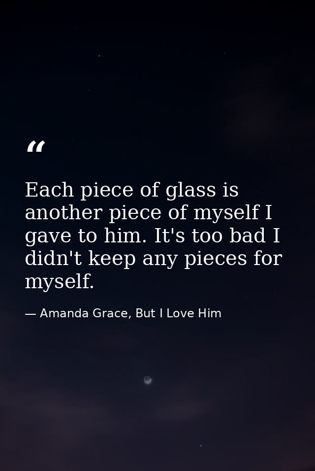 Each piece of glass is another piece of myself I gave to him. It's too bad I didn't keep any pieces for myself. — Amanda Grace, But I Love Him