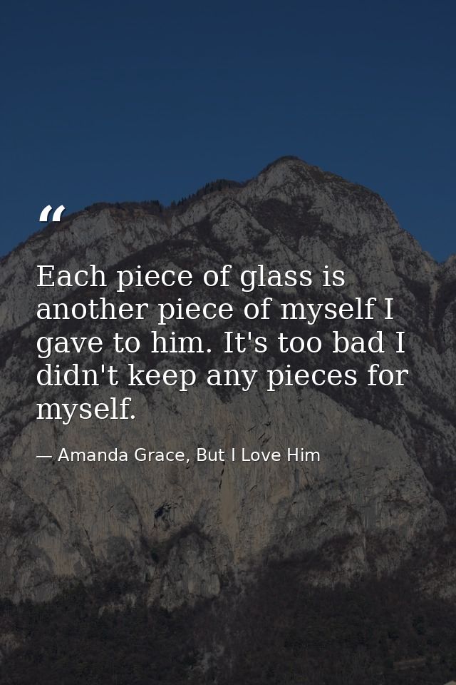 Each piece of glass is another piece of myself I gave to him. It's too bad I didn't keep any pieces for myself. — Amanda Grace, But I Love Him