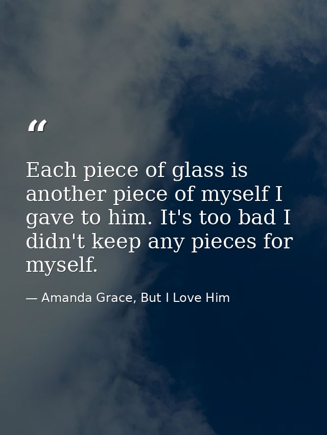 Each piece of glass is another piece of myself I gave to him. It's too bad I didn't keep any pieces for myself. — Amanda Grace, But I Love Him