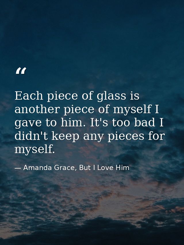 Each piece of glass is another piece of myself I gave to him. It's too bad I didn't keep any pieces for myself. — Amanda Grace, But I Love Him