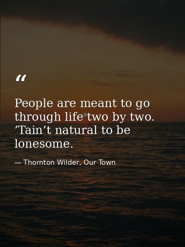 People are meant to go through life two by two. ’Tain’t natural to be lonesome. — Thornton Wilder, Our Town