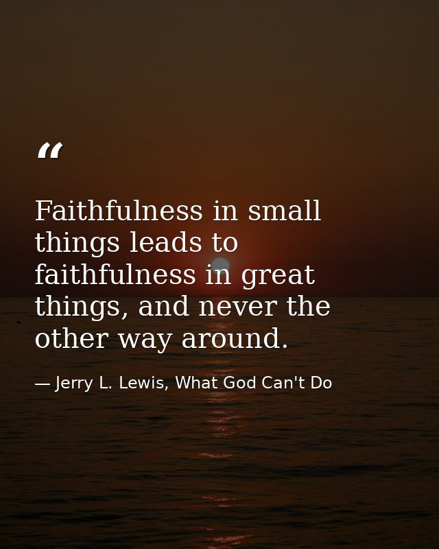 Faithfulness in small things leads to faithfulness in great things, and never the other way around. — Jerry L. Lewis, What God Can't Do