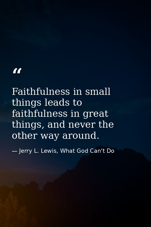 Faithfulness in small things leads to faithfulness in great things, and never the other way around. — Jerry L. Lewis, What God Can't Do