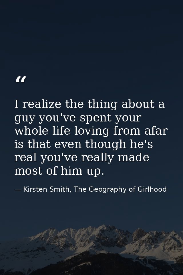 I realize the thing about a guy you've spent your whole life loving from afar is that even though he's real you've reall — Kirsten Smith, The Geography of Girlhood