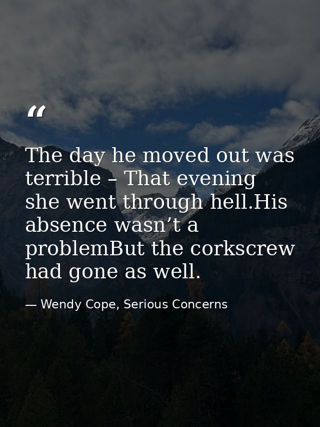 The day he moved out was terrible – That evening she went through hell.His absence wasn’t a problemBut the corkscrew had — Wendy Cope, Serious Concerns