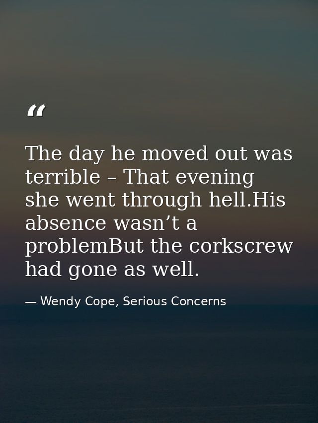 The day he moved out was terrible – That evening she went through hell.His absence wasn’t a problemBut the corkscrew had — Wendy Cope, Serious Concerns