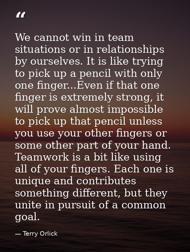 We cannot win in team situations or in relationships by ourselves. It is like trying to pick up a pencil with only one f — Terry Orlick