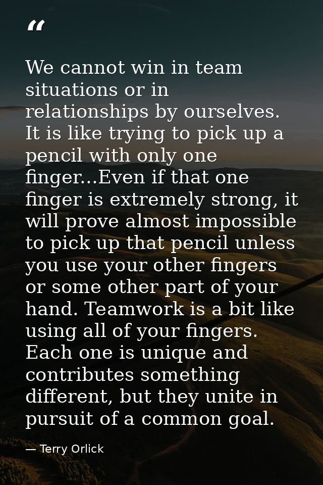 We cannot win in team situations or in relationships by ourselves. It is like trying to pick up a pencil with only one f — Terry Orlick