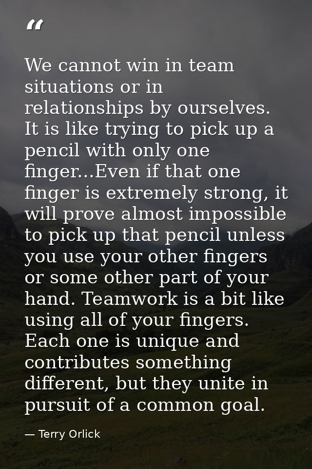We cannot win in team situations or in relationships by ourselves. It is like trying to pick up a pencil with only one f — Terry Orlick