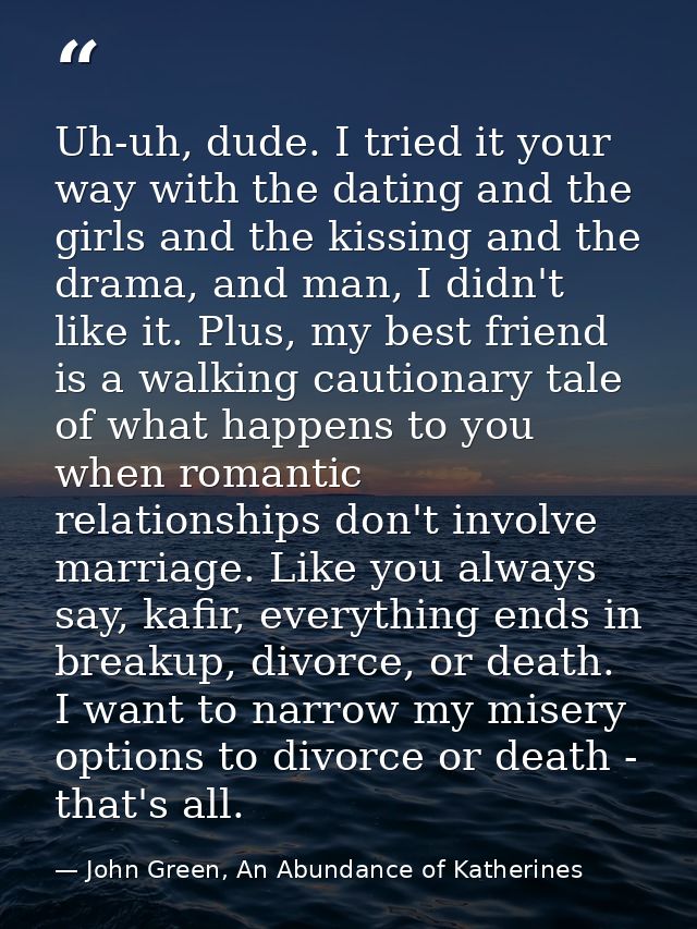 Uh-uh, dude. I tried it your way with the dating and the girls and the kissing and the drama, and man, I didn't like it. — John Green, An Abundance of Katherines