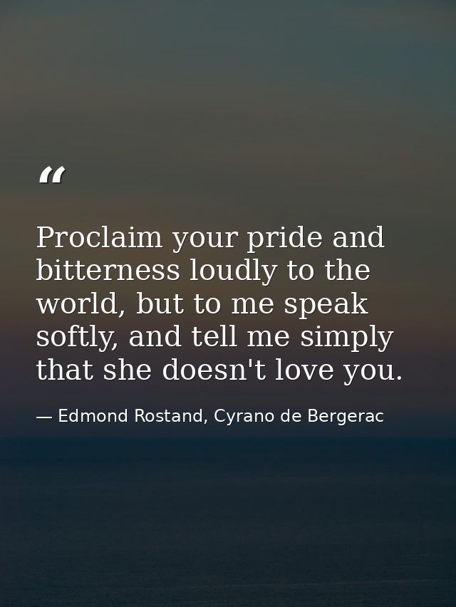 Proclaim your pride and bitterness loudly to the world, but to me speak softly, and tell me simply that she doesn't love — Edmond Rostand, Cyrano de Bergerac