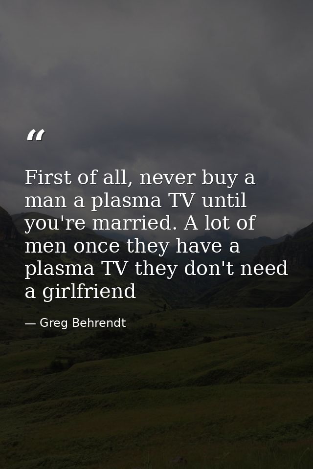 First of all, never buy a man a plasma TV until you're married. A lot of men once they have a plasma TV they don't need  — Greg Behrendt