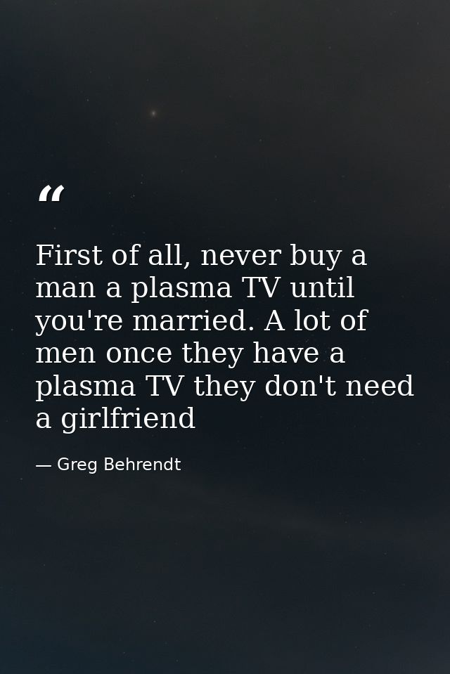 First of all, never buy a man a plasma TV until you're married. A lot of men once they have a plasma TV they don't need  — Greg Behrendt