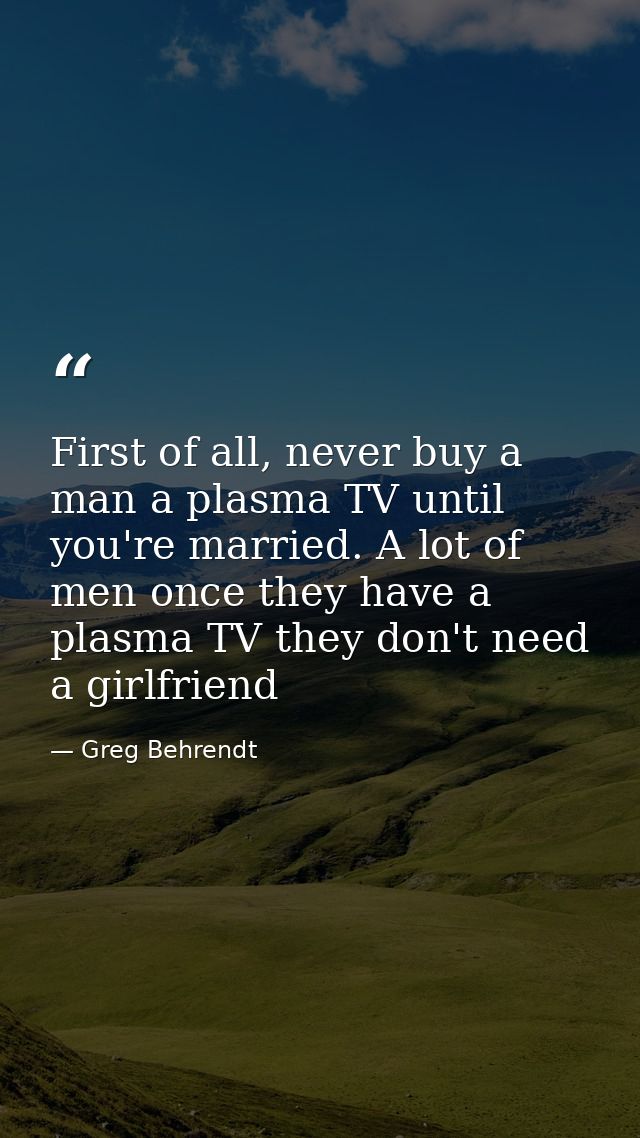 First of all, never buy a man a plasma TV until you're married. A lot of men once they have a plasma TV they don't need  — Greg Behrendt