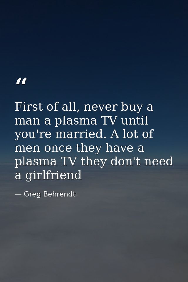 First of all, never buy a man a plasma TV until you're married. A lot of men once they have a plasma TV they don't need  — Greg Behrendt