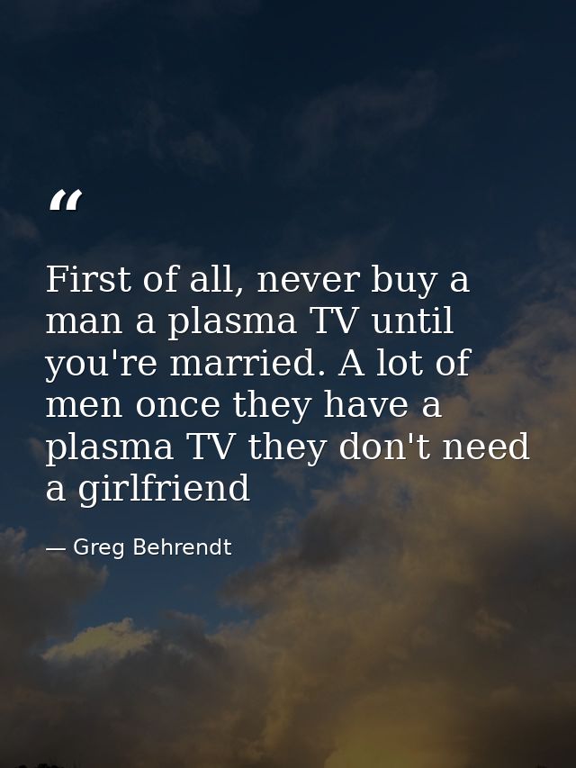 First of all, never buy a man a plasma TV until you're married. A lot of men once they have a plasma TV they don't need  — Greg Behrendt