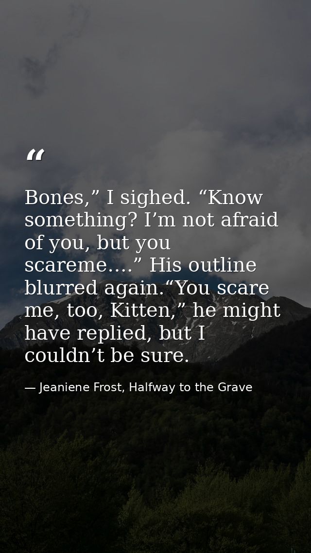 Bones,” I sighed. “Know something? I’m not afraid of you, but you scareme….” His outline blurred again.“You scare me, to — Jeaniene Frost, Halfway to the Grave