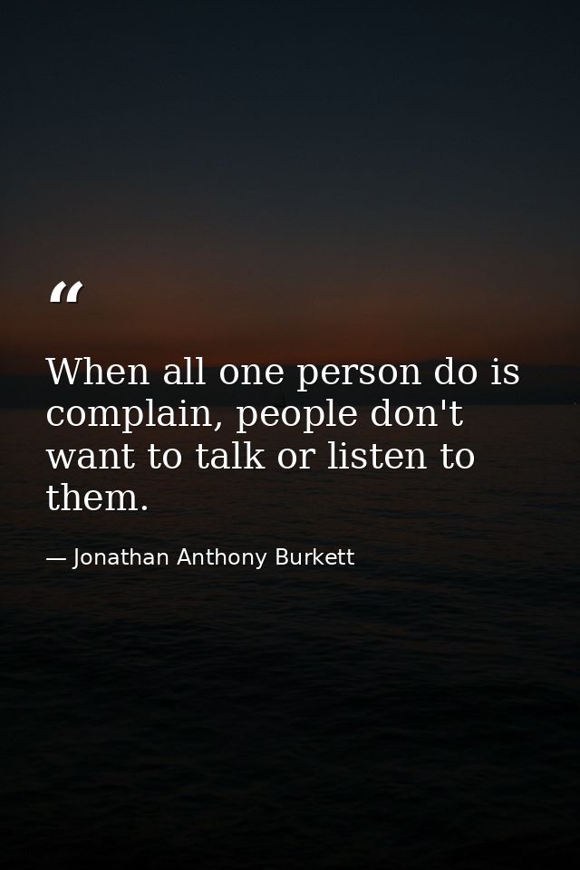 When all one person do is complain, people don't want to talk or listen to them. — Jonathan Anthony Burkett