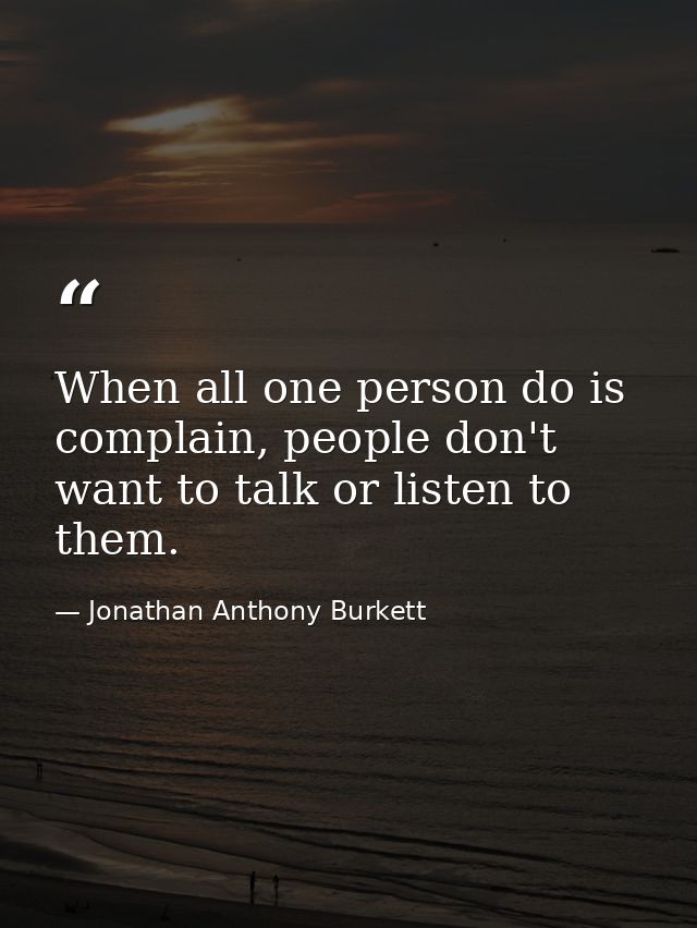 When all one person do is complain, people don't want to talk or listen to them. — Jonathan Anthony Burkett