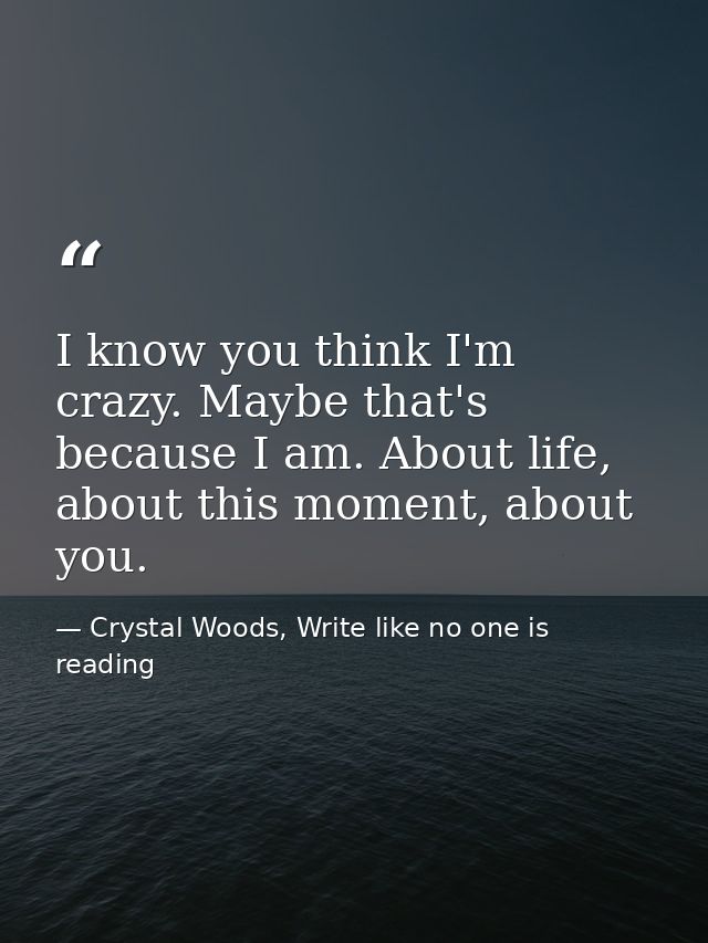 I know you think I'm crazy. Maybe that's because I am. About life, about this moment, about you. — Crystal Woods, Write like no one is reading