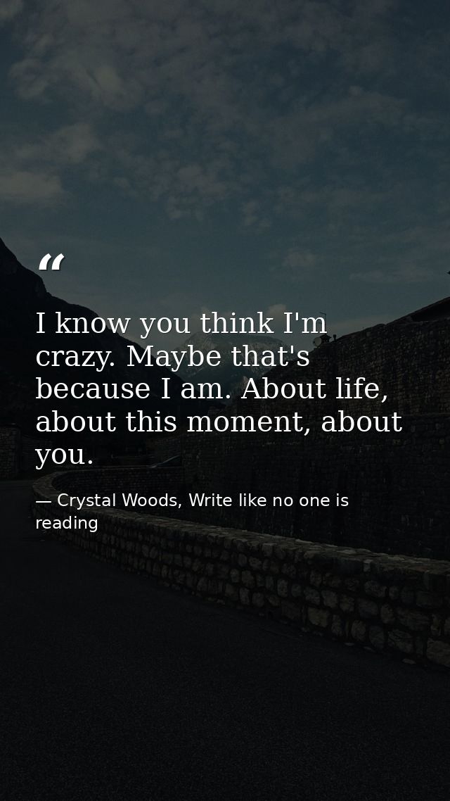 I know you think I'm crazy. Maybe that's because I am. About life, about this moment, about you. — Crystal Woods, Write like no one is reading