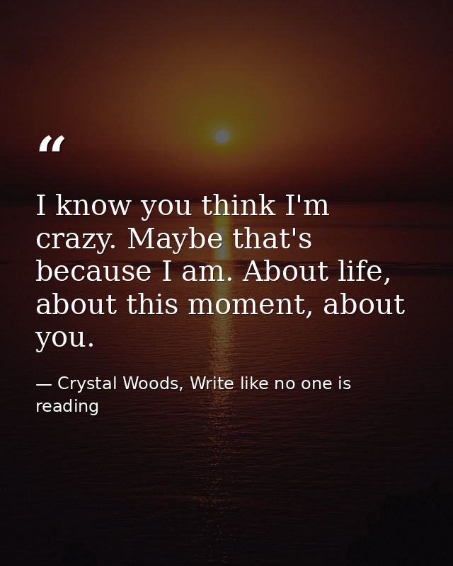 I know you think I'm crazy. Maybe that's because I am. About life, about this moment, about you. — Crystal Woods, Write like no one is reading