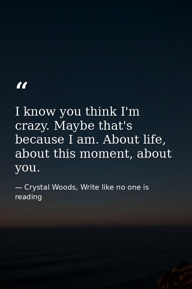 I know you think I'm crazy. Maybe that's because I am. About life, about this moment, about you. — Crystal Woods, Write like no one is reading