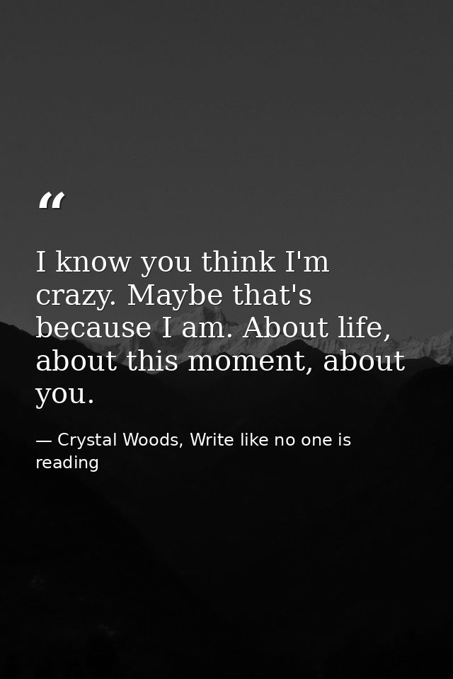 I know you think I'm crazy. Maybe that's because I am. About life, about this moment, about you. — Crystal Woods, Write like no one is reading