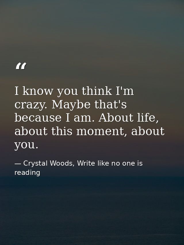 I know you think I'm crazy. Maybe that's because I am. About life, about this moment, about you. — Crystal Woods, Write like no one is reading