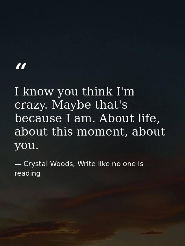 I know you think I'm crazy. Maybe that's because I am. About life, about this moment, about you. — Crystal Woods, Write like no one is reading