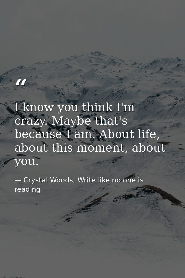 I know you think I'm crazy. Maybe that's because I am. About life, about this moment, about you. — Crystal Woods, Write like no one is reading