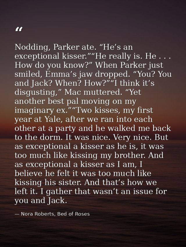 Nodding, Parker ate. “He’s an exceptional kisser.”“He really is. He . . . How do you know?” When Parker just smiled, Emm — Nora Roberts, Bed of Roses