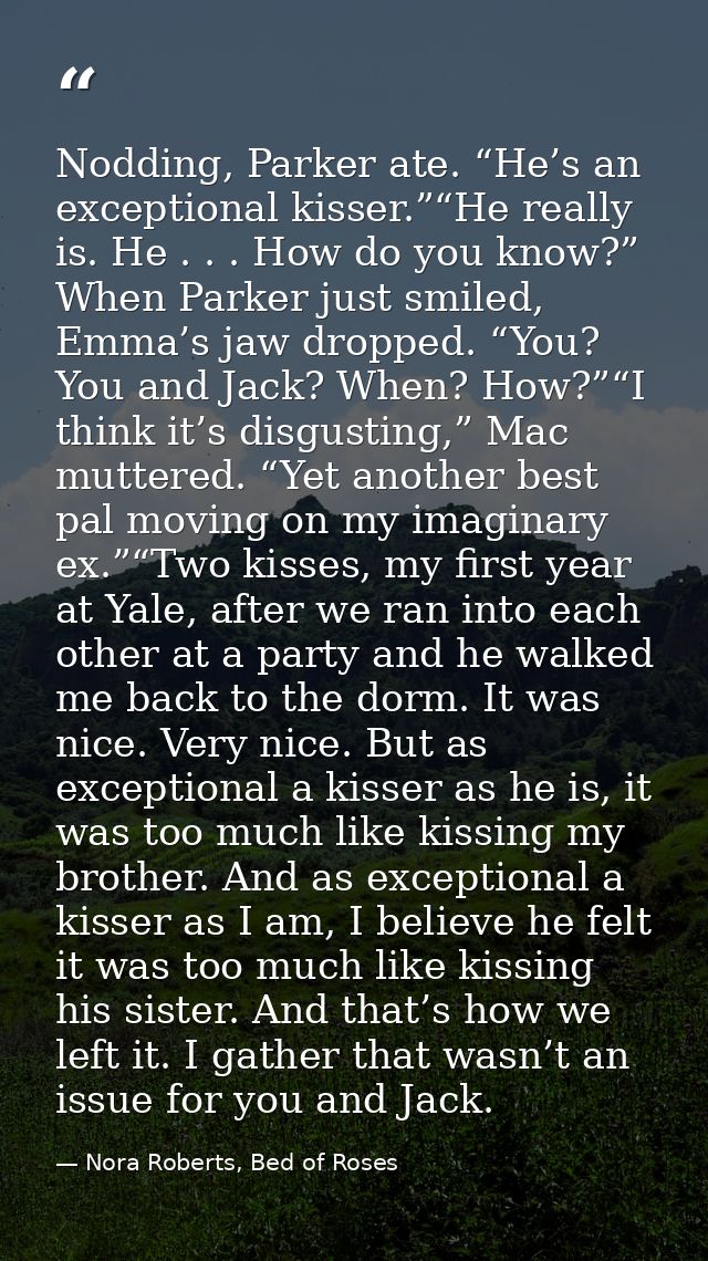 Nodding, Parker ate. “He’s an exceptional kisser.”“He really is. He . . . How do you know?” When Parker just smiled, Emm — Nora Roberts, Bed of Roses