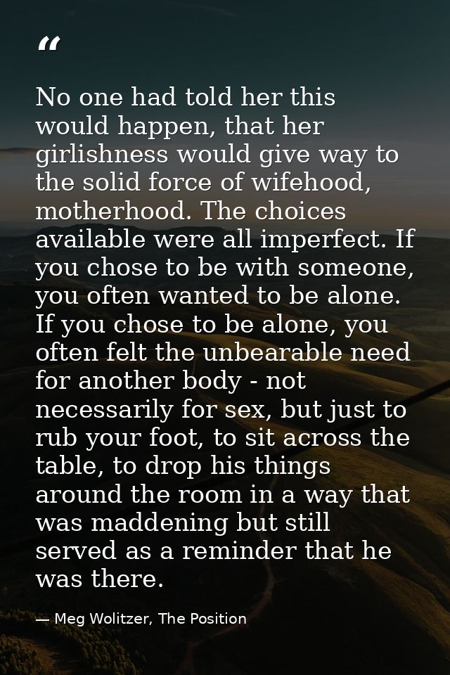 No one had told her this would happen, that her girlishness would give way to the solid force of wifehood, motherhood. T — Meg Wolitzer, The Position