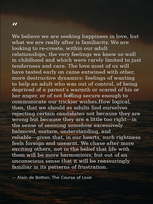 We believe we are seeking happiness in love, but what we are really after is familiarity. We are looking to re-create, w — Alain de Botton, The Course of Love