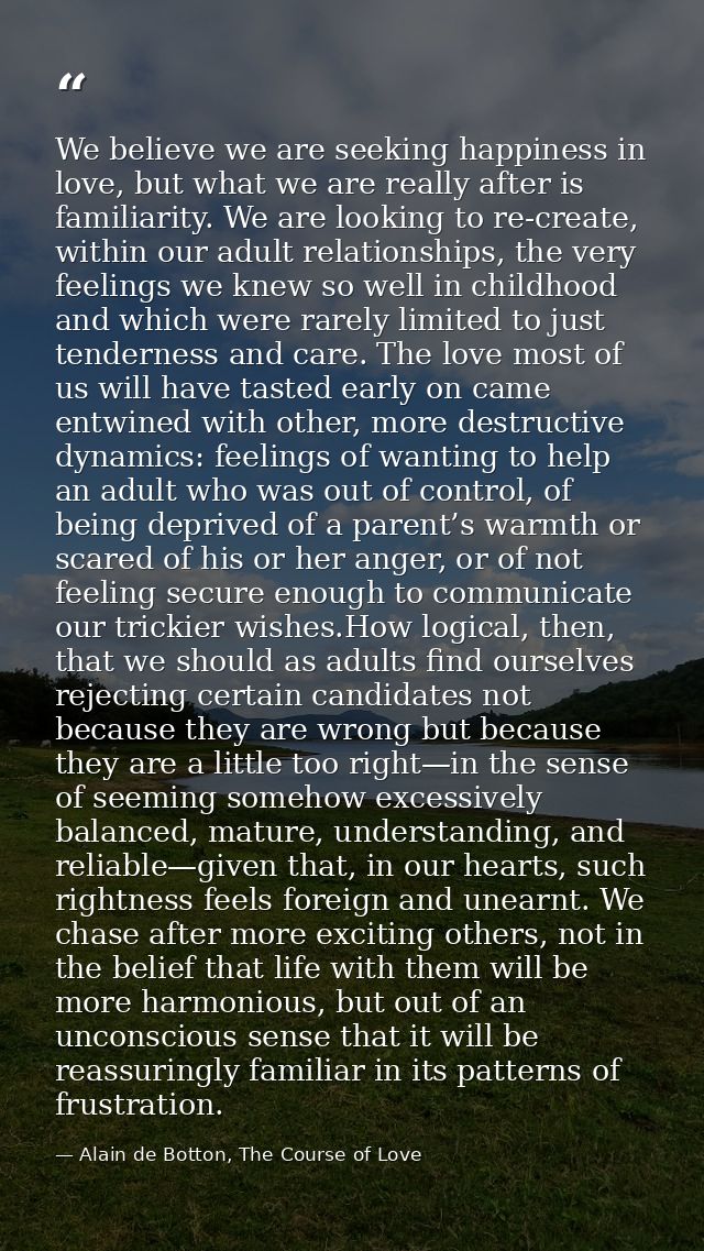 We believe we are seeking happiness in love, but what we are really after is familiarity. We are looking to re-create, w — Alain de Botton, The Course of Love