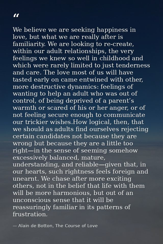 We believe we are seeking happiness in love, but what we are really after is familiarity. We are looking to re-create, w — Alain de Botton, The Course of Love